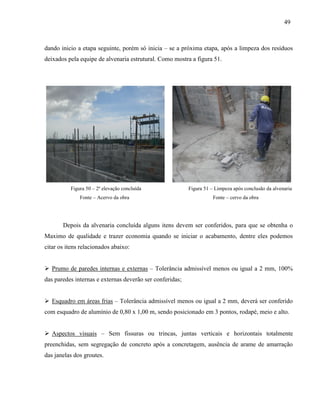 49
dando inicio a etapa seguinte, porém só inicia – se a próxima etapa, após a limpeza dos resíduos
deixados pela equipe de alvenaria estrutural. Como mostra a figura 51.
Figura 50 – 2ª elevação concluída Figura 51 – Limpeza após conclusão da alvenaria
Fonte – Acervo da obra Fonte – cervo da obra
Depois da alvenaria concluída alguns itens devem ser conferidos, para que se obtenha o
Maximo de qualidade e trazer economia quando se iniciar o acabamento, dentre eles podemos
citar os itens relacionados abaixo:
 Prumo de paredes internas e externas – Tolerância admissível menos ou igual a 2 mm, 100%
das paredes internas e externas deverão ser conferidas;
 Esquadro em áreas frias – Tolerância admissível menos ou igual a 2 mm, deverá ser conferido
com esquadro de alumínio de 0,80 x 1,00 m, sendo posicionado em 3 pontos, rodapé, meio e alto.
 Aspectos visuais – Sem fissuras ou trincas, juntas verticais e horizontais totalmente
preenchidas, sem segregação de concreto após a concretagem, ausência de arame de amarração
das janelas dos groutes.
 