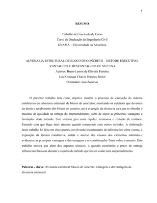 5
RESUMO
Trabalho de Conclusão de Curso
Curso de Graduação de Engenharia Civil
UNAMA – Universidade da Amazônia
ALVENARIA ESTRUTURAL DE BLOCO DE CONCRETO – METODO EXECUTIVO,
VANTAGENS E DESVANTAGENS DE SEU USO
Autores: Breno Lemos de Oliveira Ferreira
Luiz Gonzaga Chaves Pompeu Junior
Orientador: José Zacarias
O presente trabalho tem como objetivo mostrar o processo de execução do sistema
construtivo em alvenaria estrutural de blocos de concretos, mostrando os cuidados que devemos
ter desde o recebimento dos blocos no canteiro, até a execução da alvenaria para que se obtenha o
maximo de qualidade na entrega do empreendimento, além de expor as principais vantagens e
limitações deste método. Este sistema gera mais rapidez, economia e redução de resíduos,
Fazendo com que fique mais atraente quando comparado com outros métodos. A elaboração
deste trabalho foi feita em cinco partes, envolvendo levantamento de informações sobre o tema, a
exposição da técnica construtiva, coleta e analise dos ensaios dos elementos estruturais,
evidenciar as principais vantagens e desvantagens e as considerações finais sobre o assunto. Este
trabalho mostra que além dos aspectos técnicos, a questão econômica e prazo de entrega
influenciam bastante durante a escolha do método que ira ser usado num empreendimento.
Palavras - chave: Alvenaria estrutural; blocos de concreto; vantagens e desvantagens da
alvenaria estrutural.
 