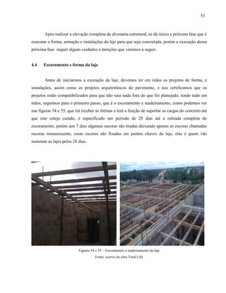 51
Após realizar a elevação completa da alvenaria estrutural, se dá inicio a próxima fase que é
executar a forma, armação e instalações da laje para que seja concretada, porém a execução dessa
próxima fase requer alguns cuidados a atenções que veremos a seguir.
4.4 Escoramento e forma da laje
Antes de iniciarmos a execução da laje, devemos ter em mãos os projetos de forma, e
instalações, assim como os projetos arquitetônicos do pavimento, e nos certificamos que os
projetos estão compatibilizados para que não saia nada fora do que foi planejado, tendo tudo em
mãos, seguimos para o primeiro passo, que é o escoramento e madeiramento, como podemos ver
nas figuras 54 e 55, que irá receber as formas e terá a função de suportar as cargas do concreto até
que este esteja curado, é especificado um período de 28 dias até a retirada completa do
escoramento, porém aos 7 dias algumas escoras são tiradas deixando apenas as escoras chamadas
escoras remanescente, essas escoras são fixadas em pontos chaves da laje, elas é quem vão
sustentar as lajes pelos 28 dias.
Figuras 54 e 55 – Escoramento e madeiramento da laje
Fonte: acervo da obra Total Life
 