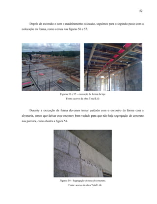 52
Depois de escorado e com o madeiramento colocado, seguimos para o segundo passo com a
colocação da forma, como vemos nas figuras 56 e 57.
Figuras 56 e 57 – execução da forma da laje
Fonte: acervo da obra Total Life
Durante a execução da forma devemos tomar cuidado com o encontro da forma com a
alvenaria, temos que deixar esse encontro bem vedado para que não haja segregação do concreto
nas paredes, como ilustra a figura 58.
Figuras 58 - Segregação de nata de concreto.
Fonte: acervo da obra Total Life
 