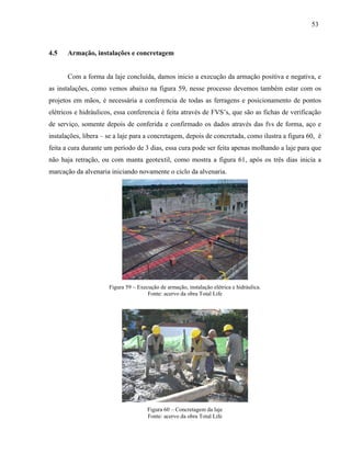 53
4.5 Armação, instalações e concretagem
Com a forma da laje concluída, damos inicio a execução da armação positiva e negativa, e
as instalações, como vemos abaixo na figura 59, nesse processo devemos também estar com os
projetos em mãos, é necessária a conferencia de todas as ferragens e posicionamento de pontos
elétricos e hidráulicos, essa conferencia é feita através de FVS’s, que são as fichas de verificação
de serviço, somente depois de conferida e confirmado os dados através das fvs de forma, aço e
instalações, libera – se a laje para a concretagem, depois de concretada, como ilustra a figura 60, é
feita a cura durante um período de 3 dias, essa cura pode ser feita apenas molhando a laje para que
não haja retração, ou com manta geotextil, como mostra a figura 61, após os três dias inicia a
marcação da alvenaria iniciando novamente o ciclo da alvenaria.
Figura 59 – Execução de armação, instalação elétrica e hidráulica.
Fonte: acervo da obra Total Life
Figura 60 – Concretagem da laje
Fonte: acervo da obra Total Life
 
