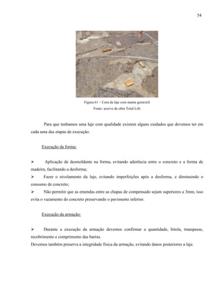 54
Figura 61 – Cura da laje com manta geotextil
Fonte: acervo da obra Total Life
Para que tenhamos uma laje com qualidade existem alguns cuidados que devemos ter em
cada uma das etapas de execução.
Execução da forma:
 Aplicação de desmoldante na forma, evitando aderência entre o concreto e a forma de
madeira, facilitando a desforma;
 Fazer o nivelamento da laje, evitando imperfeições após a desforma, e diminuindo o
consumo de concreto;
 Não permitir que as emendas entre as chapas de compensado sejam superiores a 3mm, isso
evita o vazamento do concreto preservando o pavimento inferior.
Execução da armação:
 Durante a execução da armação devemos confirmar a quantidade, bitola, transpasse,
recobrimento e comprimento das barras.
Devemos também preserva a integridade física da armação, evitando danos posteriores a laje.
 