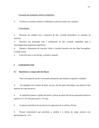 55
Execução das instalações elétrica e hidráulica:
 Verificar se os pontos elétricos e hidráulicos estão de acordo com o projeto;
Concretagem:
 Devemos ter cuidado com a espessura da laje, evitando desperdício no consumo do
concreto;
 Devemos nos preocupar com o acabamento da laje, evitando retrabalhos após a
concretagem para regularizar superfícies;
 Durante o lançamento do concreto, vibrar o concreto fazendo com que fique homogêneo,
evitando vazios;
 E por fim fazer a cura da laje, evitando a retração.
5 EXPERIMENTOS
5.1 Resistência a compressão dos blocos
Para a execução do ensaio é necessária uma prensa que atenda as seguintes condições:
 Ser equipada com 2 pratos de apoio, de aço, um dos quais articulados, que atuem na face
superior do corpo-de-prova.
 As superfícies planas e rígidas dos pratos e placas de apoio não devem apresentar desníveis
superior a 8 x 10² mm para cada 4 x 10² mm.
 As placas monolíticas de aço devem ter espessuras de no mínimo 50 mm.
 Possuir instrumentos que permitam a medida e a leitura de carga máxima com
aproximação de +-2%.
 