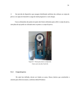 56
 Ser provida de dispositivo que assegure distribuição uniforme dos esforços ao corpo-de-
prova e ser capaz de transmitir a carga do modo progressivo e sem choque.
Caso as dimensões dos pratos de apoio não forem suficientes para cobrir o corpo de prova,
uma placa de aço pode ser colocada entre os pratos e o corpo de prova.
Figura 62 – Prensa para ensaio a compressão.
Fonte: acervo da obra Total Life
5.1.1 Corpo-de-prova
De cada lote definido, devem ser tirados ao acaso, blocos inteiros que constituirão a
amostra para efeito de ensaios, conforme tabela 08 abaixo:
 