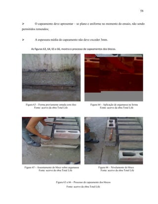 58
 O capeamento deve apresentar – se plano e uniforme no momento do ensaio, não sendo
permitidos remendos;
 A espessura média do capeamento não deve exceder 3mm.
As figuras 63, 64, 65 e 66, mostra o processo de capeamentos dos blocos.
Figura 63 – Forma previamente untada com óleo Figura 64 – Aplicação de argamassa na forma
Fonte: acervo da obra Total Life Fonte: acervo da obra Total Life
Figura 65 – Assentamento do bloco sobre argamassa Figura 66 – Nivelamento do bloco
Fonte: acervo da obra Total Life Fonte: acervo da obra Total Life
Figura 63 a 66 – Processo de capeamento dos blocos
Fonte: acervo da obra Total Life
 
