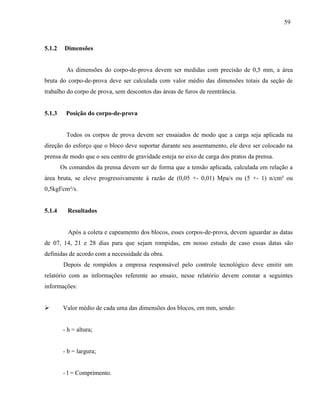 59
5.1.2 Dimensões
As dimensões do corpo-de-prova devem ser medidas com precisão de 0,5 mm, a área
bruta do corpo-de-prova deve ser calculada com valor médio das dimensões totais da seção de
trabalho do corpo de prova, sem descontos das áreas de furos de reentrância.
5.1.3 Posição do corpo-de-prova
Todos os corpos de prova devem ser ensaiados de modo que a carga seja aplicada na
direção do esforço que o bloco deve suportar durante seu assentamento, ele deve ser colocado na
prensa de modo que o seu centro de gravidade esteja no eixo de carga dos pratos da prensa.
Os comandos da prensa devem ser de forma que a tensão aplicada, calculada em relação a
área bruta, se eleve progressivamente à razão de (0,05 +- 0,01) Mpa/s ou (5 +- 1) n/cm² ou
0,5kgf/cm²/s.
5.1.4 Resultados
Após a coleta e capeamento dos blocos, esses corpos-de-prova, devem aguardar as datas
de 07, 14, 21 e 28 dias para que sejam rompidas, em nosso estudo de caso essas datas são
definidas de acordo com a necessidade da obra.
Depois de rompidos a empresa responsável pelo controle tecnológico deve emitir um
relatório com as informações referente ao ensaio, nesse relatório devem constar a seguintes
informações:
 Valor médio de cada uma das dimensões dos blocos, em mm, sendo:
- h = altura;
- b = largura;
- l = Comprimento.
 