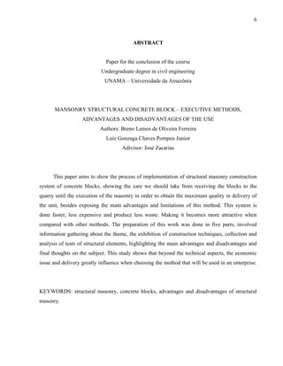 6
ABSTRACT
Paper for the conclusion of the course
Undergraduate degree in civil engineering
UNAMA – Universidade da Amazônia
MANSONRY STRUCTURAL CONCRETE BLOCK – EXECUTIVE METHODS,
ADVANTAGES AND DISADVANTAGES OF THE USE
Authors: Breno Lemos de Oliveira Ferreira
Luiz Gonzaga Chaves Pompeu Junior
Adivisor: José Zacarias
This paper aims to show the process of implementation of structural masonry construction
system of concrete blocks, showing the care we should take from receiving the blocks to the
quarry until the execution of the masonry in order to obtain the maximum quality in delivery of
the unit, besides exposing the main advantages and limitations of this method. This system is
done faster, less expensive and produce less waste. Making it becomes more attractive when
compared with other methods. The preparation of this work was done in five parts, involved
information gathering about the theme, the exhibition of construction techniques, collection and
analysis of tests of structural elements, highlighting the main advantages and disadvantages and
final thoughts on the subject. This study shows that beyond the technical aspects, the economic
issue and delivery greatly influence when choosing the method that will be used in an enterprise.
KEYWORDS: structural masonry, concrete blocks, advantages and disadvantages of structural
masonry.
 