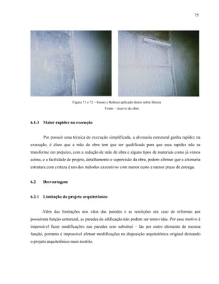 75
Figura 71 e 72 – Gesso e Reboco aplicado direto sobre blocos
Fonte – Acervo da obra
6.1.3 Maior rapidez na execução
Por possuir uma técnica de execução simplificada, a alvenaria estrutural ganha rapidez na
execução, é claro que a mão de obra tem que ser qualificada para que essa rapidez não se
transforme em prejuízo, com a redução de mão de obra e alguns tipos de materiais como já vimos
acima, e a facilidade de projeto, detalhamento e supervisão da obra, podem afirmar que a alvenaria
estrutura com certeza é um dos métodos executivos com menor custo e menor prazo de entrega.
6.2 Desvantagem
6.2.1 Limitação do projeto arquitetônico
Além das limitações nos vãos das paredes e as restrições em caso de reformas por
possuírem função estrutural, as paredes da edificação não podem ser removidas. Por esse motivo é
impossível fazer modificações nas paredes sem substitui – lás por outro elemento de mesma
função, portanto é impossível efetuar modificações na disposição arquitetônica original deixando
o projeto arquitetônico mais restrito.
 