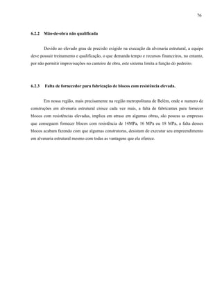 76
6.2.2 Mão-de-obra não qualificada
Devido ao elevado grau de precisão exigido na execução da alvenaria estrutural, a equipe
deve possuir treinamento e qualificação, o que demanda tempo e recursos financeiros, no entanto,
por não permitir improvisações no canteiro de obra, este sistema limita a função do pedreiro.
6.2.3 Falta de fornecedor para fabricação de blocos com resistência elevada.
Em nossa região, mais precisamente na região metropolitana de Belém, onde o numero de
construções em alvenaria estrutural cresce cada vez mais, a falta de fabricantes para fornecer
blocos com resistências elevadas, implica em atraso em algumas obras, são poucas as empresas
que conseguem fornecer blocos com resistência de 14MPa, 16 MPa ou 18 MPa, a falta desses
blocos acabam fazendo com que algumas construtoras, desistam de executar seu empreendimento
em alvenaria estrutural mesmo com todas as vantagens que ela oferece.
 