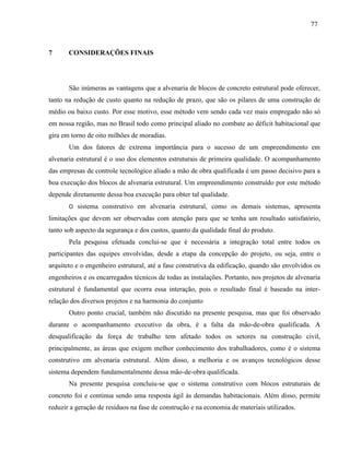 77
7 CONSIDERAÇÕES FINAIS
São inúmeras as vantagens que a alvenaria de blocos de concreto estrutural pode oferecer,
tanto na redução de custo quanto na redução de prazo, que são os pilares de uma construção de
médio ou baixo custo. Por esse motivo, esse método vem sendo cada vez mais empregado não só
em nossa região, mas no Brasil todo como principal aliado no combate ao déficit habitacional que
gira em torno de oito milhões de moradias.
Um dos fatores de extrema importância para o sucesso de um empreendimento em
alvenaria estrutural é o uso dos elementos estruturais de primeira qualidade. O acompanhamento
das empresas de controle tecnológico aliado a mão de obra qualificada é um passo decisivo para a
boa execução dos blocos de alvenaria estrutural. Um empreendimento construído por este método
depende diretamente dessa boa execução para obter tal qualidade.
O sistema construtivo em alvenaria estrutural, como os demais sistemas, apresenta
limitações que devem ser observadas com atenção para que se tenha um resultado satisfatório,
tanto sob aspecto da segurança e dos custos, quanto da qualidade final do produto.
Pela pesquisa efetuada conclui-se que é necessária a integração total entre todos os
participantes das equipes envolvidas, desde a etapa da concepção do projeto, ou seja, entre o
arquiteto e o engenheiro estrutural, até a fase construtiva da edificação, quando são envolvidos os
engenheiros e os encarregados técnicos de todas as instalações. Portanto, nos projetos de alvenaria
estrutural é fundamental que ocorra essa interação, pois o resultado final é baseado na inter-
relação dos diversos projetos e na harmonia do conjunto
Outro ponto crucial, também não discutido na presente pesquisa, mas que foi observado
durante o acompanhamento executivo da obra, é a falta da mão-de-obra qualificada. A
desqualificação da força de trabalho tem afetado todos os setores na construção civil,
principalmente, as áreas que exigem melhor conhecimento dos trabalhadores, como é o sistema
construtivo em alvenaria estrutural. Além disso, a melhoria e os avanços tecnológicos desse
sistema dependem fundamentalmente dessa mão-de-obra qualificada.
Na presente pesquisa concluiu-se que o sistema construtivo com blocos estruturais de
concreto foi e continua sendo uma resposta ágil às demandas habitacionais. Além disso, permite
reduzir a geração de resíduos na fase de construção e na economia de materiais utilizados.
 