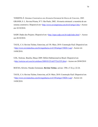 79
YOSHITO, É. Sistemas Construtivos em Alvenaria Estrutural de blocos de Concreto, 2005.
GRANDI, S. L. Revista Prisma, Nº 5. São Paulo, 2002. Alvenaria estrutural: a memória de um
sistema construtivo. Disponível em <http://www.revistaprisma.com.br/n5/artigo1.htm >.Acesso
em 10/10/2010.
SADP, Dados dos Projetos. Disponível em <http://inpar.sadp.com.br/sadp/index.html >. Acesso
em 20/10/2010.
TAUIL, C.A. Revista Téchne, Entrevista, ed 158. Maio, 2010. Construção Fácil. Disponível em
<http://www.revistatechne.com.br/engenharia-civil/158/artigo174020-1.asp>. Acesso em
14/08/2010.
UOL, Notícias. Brasília, Março 2009. Déficit Habitacional no Brasil. Disponível em
<http://noticias.uol.com.br/cotidiano/2009/03/25/ult5772u3355.jhtm>. Acesso em 20/04/2010
ROCHA, Silvério. Paredes Estruturais. Revista Téchne, set/out. 1996. nº 24, p. 22-24.
TAUIL, C.A. Revista Téchne, Entrevista, ed 24. Maio, 2010. Construção Fácil. Disponível em
<http://www.revistatechne.com.br/engenharia-civil/158/artigo174020-1.asp>. Acesso em
14/08/2010.
 
