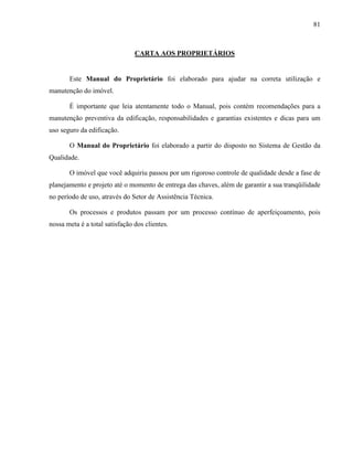 81
CARTA AOS PROPRIETÁRIOS
Este Manual do Proprietário foi elaborado para ajudar na correta utilização e
manutenção do imóvel.
É importante que leia atentamente todo o Manual, pois contém recomendações para a
manutenção preventiva da edificação, responsabilidades e garantias existentes e dicas para um
uso seguro da edificação.
O Manual do Proprietário foi elaborado a partir do disposto no Sistema de Gestão da
Qualidade.
O imóvel que você adquiriu passou por um rigoroso controle de qualidade desde a fase de
planejamento e projeto até o momento de entrega das chaves, além de garantir a sua tranqüilidade
no período de uso, através do Setor de Assistência Técnica.
Os processos e produtos passam por um processo contínuo de aperfeiçoamento, pois
nossa meta é a total satisfação dos clientes.
 