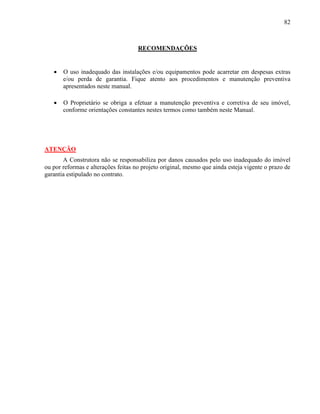 82
RECOMENDAÇÕES
 O uso inadequado das instalações e/ou equipamentos pode acarretar em despesas extras
e/ou perda de garantia. Fique atento aos procedimentos e manutenção preventiva
apresentados neste manual.
 O Proprietário se obriga a efetuar a manutenção preventiva e corretiva de seu imóvel,
conforme orientações constantes nestes termos como também neste Manual.
ATENÇÃO
A Construtora não se responsabiliza por danos causados pelo uso inadequado do imóvel
ou por reformas e alterações feitas no projeto original, mesmo que ainda esteja vigente o prazo de
garantia estipulado no contrato.
 