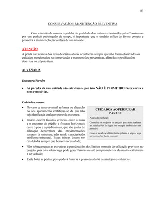 83
CONSERVAÇÃO E MANUTENÇÃO PREVENTIVA
Com o intuito de manter o padrão de qualidade dos imóveis construídos pela Construtora
por um período prolongado de tempo, é importante que o usuário utilize de forma correta e
promova a manutenção preventiva de sua unidade.
ATENÇÃO
A perda da Garantia dos itens descritos abaixo acontecerá sempre que não forem observados os
cuidados mencionados na conservação e manutenções preventivas, além das especificações
descritas no próprio item.
ALVENARIA
Estrutura/Paredes
 As paredes da sua unidade são estruturais, por isso NÃO É PERMITIDO fazer cortes e
nem removê-las.
Cuidados no uso:
 No caso de uma eventual reforma ou alteração
no seu apartamento certifique-se de que não
seja danificada qualquer parte da estrutura;
 Podem ocorrer fissuras verticais entre o muro
e o encontro do prédio e fissuras horizontais
entre o piso e o prédio/muro, que são juntas de
dilatação decorrentes das movimentações
naturais da estrutura, não sendo caracterizado
problema estrutural. Essas trincas devem ser
calafetadas sempre que houver necessidade;
 Não sobrecarregue as estruturas e paredes além dos limites normais de utilização previstos no
projeto, pois esta sobrecarga pode gerar fissuras ou até comprometer os elementos estruturais
e de vedação;
 Evite bater as portas, pois poderá fissurar o gesso ou abalar os azulejos e cerâmicas;
CUIDADOS AO PERFURAR
PAREDE
Antes de perfurar:
Consulte os projetos ou croquis para não perfurar
as tubulações de água ou energia embutidas nas
paredes.
Caso o local escolhido tenha pilares e vigas, siga
as instruções deste manual.
 