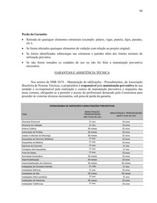 84
Perda da Garantia:
 Retirada de quaisquer elementos estruturais (exemplo: pilares, vigas, painéis, lajes, paredes,
etc.);
 Se forem alterados quaisquer elementos de vedação com relação ao projeto original;
 Se forem identificadas sobrecargas nas estruturas e paredes além dos limites normais de
utilização previstos;
 Se não forem tomados os cuidados de uso ou não for feita a manutenção preventiva
necessária.
GARANTIAS E ASSISTÊNCIA TÉCNICA
Nos termos da NBR 5674 – Manutenção de edificações - Procedimentos, da Associação
Brasileira de Normas Técnicas, o proprietário é responsável pela manutenção preventiva de sua
unidade e co-responsável pela realização e custeio de manutenção preventiva e inspeções das
áreas comuns, obrigando-se a permitir o acesso do profissional destacado pela Construtora para
proceder às vistorias técnicas necessárias, sob pena de perda da garantia.
CRONOGRAMA DE INSPEÇÕES E MANUTENÇÕES PREVENTIVAS
ITEM
MANUTENÇÃO:
PERIODICIDADE
(até 5 anos de uso)
MANUTENÇÃO: PERIODICIDADE
(após 5 anos de uso)
Alvenaria Estrutural 01 ano 04 anos
Alvenaria de Vedação 01 ano 04 anos
Antena Coletiva 06 meses 02 anos
Automação de Portões 06 meses 02 anos
Caixas e Válvulas de Descarga 06 meses 02 anos
Esquadrias de Alumínio/ Metálicas 01 ano 02 anos
Esquadrias de Madeira 01 ano 02 anos
Estrutura de Concreto 01 ano 01 ano
Ferragens das Esquadrias 01 ano 01 ano
Forro de Gesso 01 ano 02 anos
Iluminação Automática 06 meses 02 anos
Impermeabilização 06 meses 02 anos
Impermeabilização da Cobertura 06 meses 06 meses
Instalações de Combate Incêndio 01 mês 01 ano
Instalações Elétricas 01 ano 02 anos
Instalações de Gás 06 meses 06 meses
Instalações Hidro-sanitárias 01 ano 01 ano
Instalações de Interfones 06 meses 02 anos
Instalações Telefônicas 01 ano 02 anos
 