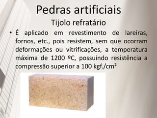 Pedras artificiais
Tijolo refratário
• É aplicado em revestimento de lareiras,
fornos, etc., pois resistem, sem que ocorram
deformações ou vitrificações, a temperatura
máxima de 1200 ºC, possuindo resistência a
compressão superior a 100 kgf./cm²
 