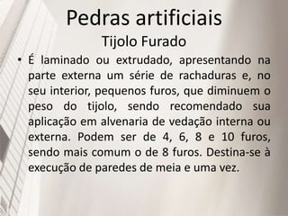 Pedras artificiais
Tijolo Furado
• É laminado ou extrudado, apresentando na
parte externa um série de rachaduras e, no
seu interior, pequenos furos, que diminuem o
peso do tijolo, sendo recomendado sua
aplicação em alvenaria de vedação interna ou
externa. Podem ser de 4, 6, 8 e 10 furos,
sendo mais comum o de 8 furos. Destina-se à
execução de paredes de meia e uma vez.
 