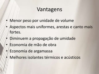 Vantagens
• Menor peso por unidade de volume
• Aspectos mais uniformes, arestas e canto mais
fortes.
• Diminuem a propagação de umidade
• Economia de mão de obra
• Economia de argamassa
• Melhores isolantes térmicos e acústicos
 