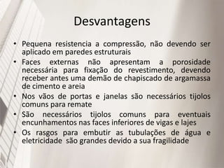Desvantagens
• Pequena resistencia a compressão, não devendo ser
aplicado em paredes estruturais
• Faces externas não apresentam a porosidade
necessária para fixação do revestimento, devendo
receber antes uma demão de chapiscado de argamassa
de cimento e areia
• Nos vãos de portas e janelas são necessários tijolos
comuns para remate
• São necessários tijolos comuns para eventuais
encunhamentos nas faces inferiores de vigas e lajes
• Os rasgos para embutir as tubulações de água e
eletricidade são grandes devido a sua fragilidade
 