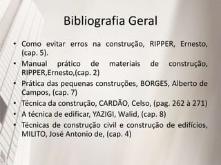 Bibliografia Geral
• Como evitar erros na construção, RIPPER, Ernesto,
(cap. 5).
• Manual prático de materiais de construção,
RIPPER,Ernesto,(cap. 2)
• Prática das pequenas construções, BORGES, Alberto de
Campos, (cap. 7)
• Técnica da construção, CARDÃO, Celso, (pag. 262 à 271)
• A técnica de edificar, YAZIGI, Walid, (cap. 8)
• Técnicas de construção civil e construção de edifícios,
MILITO, José Antonio de, (cap. 4)
 