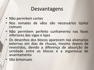 Desvantagens
• Não permitem cortes
• Nos remates de vãos são necessários tijolos
comuns
• Não permitem perfeito cunhamento nas faces
inferiores das vigas e lajes
• Os desenhos dos blocos aparecem nas alvenarias
externas em dias de chuvas, mesmo depois de
revestidos, devido a diferença de absorção de
umidade entre os blocos e a argamassa de
assentamento
• São bimanuais
 