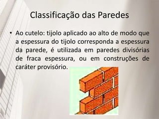 Classificação das Paredes
• Ao cutelo: tijolo aplicado ao alto de modo que
a espessura do tijolo corresponda a espessura
da parede, é utilizada em paredes divisórias
de fraca espessura, ou em construções de
caráter provisório.
 