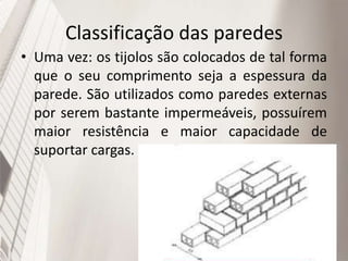 Classificação das paredes
• Uma vez: os tijolos são colocados de tal forma
que o seu comprimento seja a espessura da
parede. São utilizados como paredes externas
por serem bastante impermeáveis, possuírem
maior resistência e maior capacidade de
suportar cargas.
 