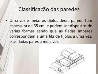 Classificação das paredes
• Uma vez e meia: os tijolos dessa parede tem
espessura de 35 cm, e podem ser dispostos de
varias formas sendo que as fiadas impares
correspondem a uma fila de tijolos a uma vez,
e as fiadas pares a meia vez.
 