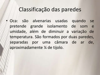 Classificação das paredes
• Oca: são alvenarias usadas quando se
pretende grande isolamento de som e
umidade, além de diminuir a variação de
temperatura. São formados por duas paredes,
separadas por uma câmara de ar de,
aproximadamente ¼ de tijolo.
 