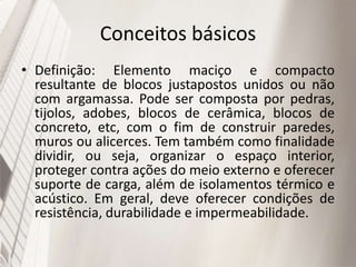 Conceitos básicos
• Definição: Elemento maciço e compacto
resultante de blocos justapostos unidos ou não
com argamassa. Pode ser composta por pedras,
tijolos, adobes, blocos de cerâmica, blocos de
concreto, etc, com o fim de construir paredes,
muros ou alicerces. Tem também como finalidade
dividir, ou seja, organizar o espaço interior,
proteger contra ações do meio externo e oferecer
suporte de carga, além de isolamentos térmico e
acústico. Em geral, deve oferecer condições de
resistência, durabilidade e impermeabilidade.
 