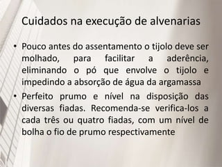 Cuidados na execução de alvenarias
• Pouco antes do assentamento o tijolo deve ser
molhado, para facilitar a aderência,
eliminando o pó que envolve o tijolo e
impedindo a absorção de água da argamassa
• Perfeito prumo e nível na disposição das
diversas fiadas. Recomenda-se verifica-los a
cada três ou quatro fiadas, com um nível de
bolha o fio de prumo respectivamente
 