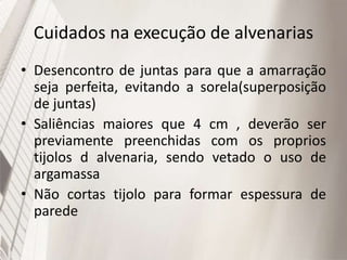 Cuidados na execução de alvenarias
• Desencontro de juntas para que a amarração
seja perfeita, evitando a sorela(superposição
de juntas)
• Saliências maiores que 4 cm , deverão ser
previamente preenchidas com os proprios
tijolos d alvenaria, sendo vetado o uso de
argamassa
• Não cortas tijolo para formar espessura de
parede
 