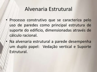 Alvenaria Estrutural
• Processo construtivo que se caracteriza pelo
uso de paredes como principal estrutura de
suporte do edifício, dimensionadas através de
cálculo racional.
• Na alvenaria estrutural a parede desempenha
um duplo papel: Vedação vertical e Suporte
Estrutural.
 