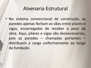 Alvenaria Estrutural
• No sistema convencional de construção, as
paredes apenas fecham os vãos entre pilares e
vigas, encarregados de receber o peso da
obra. Aqui, pilares e vigas são desnecessários,
pois as paredes – chamadas portantes –
distribuem a carga uniformemente ao longo
da fundação.
 