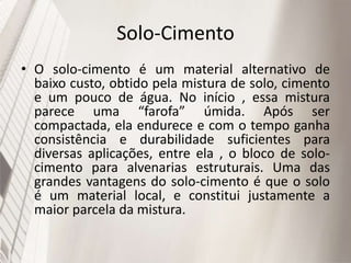 Solo-Cimento
• O solo-cimento é um material alternativo de
baixo custo, obtido pela mistura de solo, cimento
e um pouco de água. No início , essa mistura
parece uma “farofa” úmida. Após ser
compactada, ela endurece e com o tempo ganha
consistência e durabilidade suficientes para
diversas aplicações, entre ela , o bloco de solo-
cimento para alvenarias estruturais. Uma das
grandes vantagens do solo-cimento é que o solo
é um material local, e constitui justamente a
maior parcela da mistura.
 