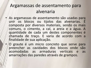 Argamassas de assentamento para
alvenaria
• As argamassas de assentamento são usadas para
unir os blocos ou tijolos das alvenarias. É
composta por diversos materiais, sendo os mais
comuns, o cimento, a cal, a areia e a água. A
quantidade de cada um destes componentes é
chamada de traço. E varia de acordo com a
finalidade de sua aplicação.
• O graute é um micro concreto que serve para
preencher as cavidades dos blocos onde são
acomodadas as armaduras verticais e as
amarrações das paredes através de grampos.
 