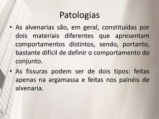 Patologias
• As alvenarias são, em geral, constituídas por
dois materiais diferentes que apresentam
comportamentos distintos, sendo, portanto,
bastante difícil de definir o comportamento do
conjunto.
• As fissuras podem ser de dois tipos: feitas
apenas na argamassa e feitas nos painéis de
alvenaria.
 