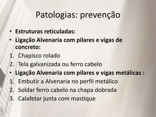 Patologias: prevenção
• Estruturas reticuladas:
• Ligação Alvenaria com pilares e vigas de
concreto:
1. Chapisco rolado
2. Tela galvanizada ou ferro cabelo
• Ligação Alvenaria com pilares e vigas metálicas :
1. Embutir a Alvenaria no perfil metálico
2. Soldar ferro cabelo na chapa dobrada
3. Calafetar junta com mastique
 
