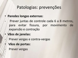 Patologias: prevenções
• Paredes longas externas:
- Prever juntas de controle cada 6 a 8 metros,
para evitar fissura, por movimento de
expansão e contração
• Vãos de janelas:
- Prever vergas e contra-vergas
• Vãos de portas:
- Prever vergas
 