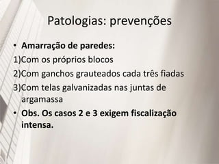 Patologias: prevenções
• Amarração de paredes:
1)Com os próprios blocos
2)Com ganchos grauteados cada três fiadas
3)Com telas galvanizadas nas juntas de
argamassa
• Obs. Os casos 2 e 3 exigem fiscalização
intensa.
 