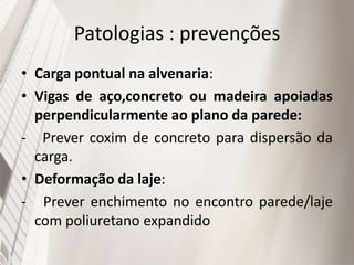 Patologias : prevenções
• Carga pontual na alvenaria:
• Vigas de aço,concreto ou madeira apoiadas
perpendicularmente ao plano da parede:
- Prever coxim de concreto para dispersão da
carga.
• Deformação da laje:
- Prever enchimento no encontro parede/laje
com poliuretano expandido
 