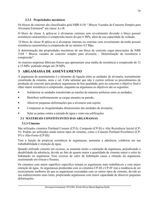 Alvenaria Estrutural. PUCRS- Profa Sílvia Maria Baptista Kalil
16
2.3.2 Propriedades mecânicas
Os blocos de concreto são classificados pela NBR 6136 “ Blocos Vazados de Concreto Simples para
Alvenaria Estrutural” em classe A e B.
O bloco de classe A aplica-se à alvenarias externas sem revestimento devendo o bloco possuir
resistência característica à compressão maior do que 6 MPa, além de sua capacidade de vedação.
O bloco de classe B aplica-se à alvenarias internas ou externas com revestimento devendo possuir
resistência característica à compressão de no mínimo 4,5 Mpa.
A determinação das propriedades mecânicas de um bloco de concreto segue prescrições da NBR
7184 “ Blocos vazados de concreto simples para alvenaria – Determinação da resistência à
compressão”.
As maiores empresas fabricam blocos que apresentam uma média de resistência à compressão de 12
à 15 MPa podendo atingir até 20 MPa.
3 ARGAMASSA DE ASSENTAMENTO
A argamassa de assentamento é o elemento de ligação entre as unidades de alvenaria, normalmente
constituída de cimento, areia e cal. Cabe salientar que não é correto utilizar os procedimentos de
produção de concreto para produzir argamassas de boa qualidade, pois no concreto o objetivo final é
obter maior resistência à compressão, enquanto na argamassa os objetivos são os seguintes:
• Solidarizar as unidades transferindo as tensões de maneira uniforme entre as unidades;
• Distribuir uniformemente as cargas atuantes na parede;
• Absorver pequenas deformações que a alvenaria está sujeita;
• Compensar as irregularidades dimensionais das unidades de alvenaria;
• Selar as juntas contra a entrada de água e vento nas edificações
3.1 MATERIAIS CONSTITUINTES DAS ARGAMASSAS
3.1.1 Cimento
São utilizados cimentos Portland Comum (CP-I), Composto (CP-II) e Alta Resistência Inicial (CP-
V). Podem ser utilizados ainda outros tipos de cimento, como o Cimento Portland Pozolânico (CP-
IV) e Alto-Forno (CP-III).
Tem a função de propiciar resistência às argamassas, aumentar a aderência, colaborar em sua
trabalhabilidade e retenção de água.
Quando utilizado cimento em excesso, se aumenta muito a contração da argamassa, prejudicando a
durabilidade da aderência, devido ao fato de quanto maior a quantidade de cimento maior o calor de
hidratação na argamassa. Esse excesso de calor de hidratação causa a retração da argamassa,
ocasionando em trincas e fissuras.
Os cimentos com maior superfície específica tornam as argamassas mais trabalháveis e com maior
retenção de água. As argamassas produzidas com os cimentos CP-III e CP-IV tem a tendência de ser
tecnicamente melhores do que as argamassas executadas com os outros tipos de cimento, devido ao
seu endurecimento mais lento, propiciando argamassas com maior capacidade de absorver pequenas
deformações.
 