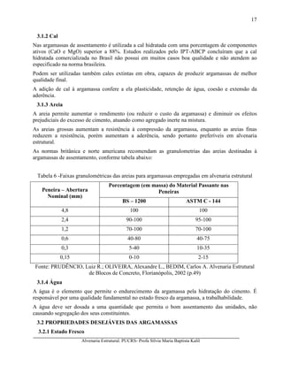 Alvenaria Estrutural. PUCRS- Profa Sílvia Maria Baptista Kalil
17
3.1.2 Cal
Nas argamassas de assentamento é utilizada a cal hidratada com uma porcentagem de componentes
ativos (CaO e MgO) superior a 88%. Estudos realizados pelo IPT-ABCP concluíram que a cal
hidratada comercializada no Brasil não possui em muitos casos boa qualidade e não atendem ao
especificado na norma brasileira.
Podem ser utilizadas também cales extintas em obra, capazes de produzir argamassas de melhor
qualidade final.
A adição de cal à argamassa confere a ela plasticidade, retenção de água, coesão e extensão da
aderência.
3.1.3 Areia
A areia permite aumentar o rendimento (ou reduzir o custo da argamassa) e diminuir os efeitos
prejudiciais do excesso de cimento, atuando como agregado inerte na mistura.
As areias grossas aumentam a resistência à compressão da argamassa, enquanto as areias finas
reduzem a resistência, porém aumentam a aderência, sendo portanto preferíveis em alvenaria
estrutural.
As normas britânica e norte americana recomendam as granulometrias das areias destinadas à
argamassas de assentamento, conforme tabela abaixo:
Tabela 6 -Faixas granulométricas das areias para argamassas empregadas em alvenaria estrutural
Porcentagem (em massa) do Material Passante nas
PeneirasPeneira – Abertura
Nominal (mm)
BS – 1200 ASTM C - 144
4,8 100 100
2,4 90-100 95-100
1,2 70-100 70-100
0,6 40-80 40-75
0,3 5-40 10-35
0,15 0-10 2-15
Fonte: PRUDÊNCIO, Luiz R.; OLIVEIRA, Alexandre L., BEDIM, Carlos A. Alvenaria Estrutural
de Blocos de Concreto, Florianópolis, 2002 (p.49)
3.1.4 Água
A água é o elemento que permite o endurecimento da argamassa pela hidratação do cimento. É
responsável por uma qualidade fundamental no estado fresco da argamassa, a trabalhabilidade.
A água deve ser dosada a uma quantidade que permita o bom assentamento das unidades, não
causando segregação dos seus constituintes.
3.2 PROPRIEDADES DESEJÁVEIS DAS ARGAMASSAS
3.2.1 Estado Fresco
 