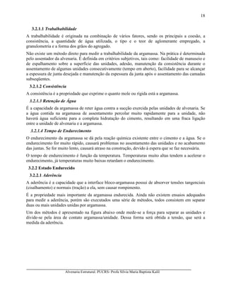 Alvenaria Estrutural. PUCRS- Profa Sílvia Maria Baptista Kalil
18
3.2.1.1 Trabalhabilidade
A trabalhabilidade é originada na combinação de vários fatores, sendo os principais a coesão, a
consistência, a quantidade de água utilizada, o tipo e o teor de aglomerante empregado, a
granulometria e a forma dos grãos do agregado.
Não existe um método direto para medir a trabalhabilidade da argamassa. Na prática é determinada
pelo assentador da alvenaria. É definida em critérios subjetivos, tais como: facilidade de manuseio e
de espalhamento sobre a superfície das unidades, adesão, manutenção da consistência durante o
assentamento de algumas unidades consecutivamente (tempo em aberto), facilidade para se alcançar
a espessura de junta desejada e manutenção da espessura da junta após o assentamento das camadas
subseqüentes.
3.2.1.2 Consistência
A consistência é a propriedade que exprime o quanto mole ou rígida está a argamassa.
3.2.1.3 Retenção de Água
É a capacidade da argamassa de reter água contra a sucção exercida pelas unidades de alvenaria. Se
a água contida na argamassa de assentamento percolar muito rapidamente para a unidade, não
haverá água suficiente para a completa hidratação do cimento, resultando em uma fraca ligação
entre a unidade de alvenaria e a argamassa.
3.2.1.4 Tempo de Endurecimento
O endurecimento da argamassa se dá pela reação química existente entre o cimento e a água. Se o
endurecimento for muito rápido, causará problemas no assentamento das unidades e no acabamento
das juntas. Se for muito lento, causará atraso na construção, devido à espera que se faz necessária.
O tempo de endurecimento é função da temperatura. Temperaturas muito altas tendem a acelerar o
endurecimento, já temperaturas muito baixas retardam o endurecimento.
3.2.2 Estado Endurecido
3.2.2.1 Aderência
A aderência é a capacidade que a interface bloco-argamassa possui de absorver tensões tangenciais
(cisalhamento) e normais (tração) a ela, sem causar rompimento.
É a propriedade mais importante da argamassa endurecida. Ainda não existem ensaios adequados
para medir a aderência, porém são executados uma série de métodos, todos consistem em separar
duas ou mais unidades unidas por argamassa.
Um dos métodos é apresentado na figura abaixo onde mede-se a força para separar as unidades e
divide-se pela área de contato argamassa/unidade. Dessa forma será obtida a tensão, que será a
medida da aderência.
 