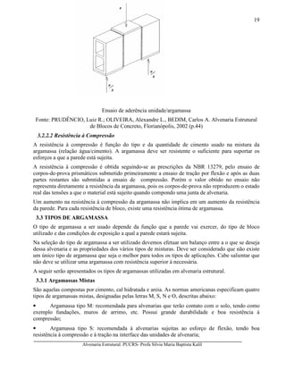 Alvenaria Estrutural. PUCRS- Profa Sílvia Maria Baptista Kalil
19
Ensaio de aderência unidade/argamassa
Fonte: PRUDÊNCIO, Luiz R.; OLIVEIRA, Alexandre L., BEDIM, Carlos A. Alvenaria Estrutural
de Blocos de Concreto, Florianópolis, 2002 (p.44)
3.2.2.2 Resistência à Compressão
A resistência à compressão é função do tipo e da quantidade de cimento usado na mistura da
argamassa (relação água/cimento). A argamassa deve ser resistente o suficiente para suportar os
esforços a que a parede está sujeita.
A resistência à compressão é obtida seguindo-se as prescrições da NBR 13279, pelo ensaio de
corpos-de-prova prismáticos submetido primeiramente a ensaio de tração por flexão e após as duas
partes restantes são submtidas a ensaio de compressão. Porém o valor obtido no ensaio não
representa diretamente a resistência da argamassa, pois os corpos-de-prova não reproduzem o estado
real das tensões a que o material está sujeito quando compondo uma junta de alvenaria.
Um aumento na resistência à compressão da argamassa não implica em um aumento da resistência
da parede. Para cada resistência de bloco, existe uma resistência ótima de argamassa.
3.3 TIPOS DE ARGAMASSA
O tipo de argamassa a ser usado depende da função que a parede vai exercer, do tipo de bloco
utilizado e das condições de exposição a qual a parede estará sujeita.
Na seleção do tipo de argamassa a ser utilizado devemos efetuar um balanço entre a o que se deseja
dessa alvenaria e as propriedades dos vários tipos de misturas. Deve ser considerado que não existe
um único tipo de argamassa que seja o melhor para todos os tipos de aplicações. Cabe salientar que
não deve se utilizar uma argamassa com resistência superior à necessária.
A seguir serão apresentados os tipos de argamassas utilizadas em alvenaria estrutural.
3.3.1 Argamassas Mistas
São aquelas compostas por cimento, cal hidratada e areia. As normas americanas especificam quatro
tipos de argamassas mistas, designadas pelas letras M, S, N e O, descritas abaixo:
• Argamassa tipo M: recomendada para alvenarias que terão contato com o solo, tendo como
exemplo fundações, muros de arrimo, etc. Possui grande durabilidade e boa resistência à
compressão;
• Argamassa tipo S: recomendada à alvenarias sujeitas ao esforço de flexão, tendo boa
resistência à compressão e à tração na interface das unidades de alvenaria;
 