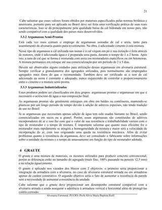 Alvenaria Estrutural. PUCRS- Profa Sílvia Maria Baptista Kalil
21
Cabe salientar que esses valores foram obtidos por materiais especificados pelas normas britânica e
americana, portanto para ser aplicada no Brasil deve ser feita uma verificação prática de suas reais
características. Isso se dá principalmente pela qualidade baixa da cal hidratada em nosso país, não
sendo compatível com a qualidade dos países mais desenvolvidos.
3.3.2 Argamassas Semi-Prontas
Está cada vez mais comum o emprego de argamassas usinadas de cal e areia, tanto para
assentamento da alvenaria quanto para revestimento. Na obra, é adicionado cimento à esta mistura.
Nesse tipo de argamassa a cal utilizada nas usinas é a cal virgem em pó e sua extinção é feita através
de reatores, onde é adicionada água e é preparada uma pasta, durante o tempo de 1 a 2 horas. Após
isto, a nata de cal que se forma é misturada com areia em misturadores específicos ou em betoneiras.
A mistura permanece em estoque até sua comercialização por um período de 2 à 5 dias.
Devem ser observados alguns cuidados para utilização dessas argamassas em alvenaria estrutural.
Sempre verificar a granulometria dos agregados utilizados, pois normalmente são empregados
agregados mais finos do que o recomendado. Também deve ser verificado se o teor de cal
adicionado na usina é constante e adequado, nunca esquecendo de controlar o proporcionamento
entre o cimento e a mistura semi-pronta.
3.3.3 Argamassas Industrializadas
Estes produtos podem ser classificados em dois grupos: argamassas prontas e argamassas em que é
necessário o acréscimo de água a sua composição final.
As argamassas prontas são geralmente entregues em obra em baldes ou contêineres, mantendo-se
plásticas por um longo período de tempo devido à adição de aditivos especiais, não tendo tradição
de uso no Brasil.
Já as argamassas que necessitam apenas adição de água tem sido usadas bastante no Brasil, sendo
comercializadas em sacos ou a granel. Porém, essas argamassas são constituídas de aditivos
incorporadores de ar e isso faz com que o valor de sua resistência e trabalhabilidade variem com o
tipo de misturador e o tempo de mistura. É importante salientar que quanto mais eficiente for o
misturador mais rapidamente se atingirá a homogeneidade da mistura e maior será a velocidade de
incorporação do ar, com isso originando uma queda na resistência mecânica. Afim de evitar
problemas quanto à resistência da argamassa, deve ser consultado o fabricante sobre informações
sobre a umidade da mistura e o tempo de amassamento em função do tipo de misturador adotado.
4 GRAUTE
O graute é uma mistura de materiais, os mesmos utilizados para produzir concreto convencional,
porém as diferenças estão no tamanho do agregado (mais fino, 100% passando na peneira 12,5 mm)
e na relação água/cimento.
O graute é aplicado nos vazados dos blocos com 2 objetivos: o primeiro seria proporcionar a
integração da armadura com a alvenaria, no caso de alvenaria estrutural armada ou em armaduras
apenas de caráter construtivo. O segundo objetivo seria o fato de aumentar a resistência da parede
sem a necessidade de aumentar a resistência da unidade.
Cabe salientar que o graute deve proporcionar um desempenho estrutural compatível com a
alvenaria armada e ainda assegurar a aderência à armadura vertical e horizontal além de protegê-las
contra corrosão.
 