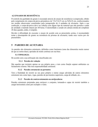 Alvenaria Estrutural. PUCRS- Profa Sílvia Maria Baptista Kalil
23
4.2 ENSAIOS DE RESISTÊNCIA
O controle da qualidade do graute é executado através do ensaio de resistência à compressão, obtido
pelo rompimento de corpos-de-prova prismáticos de 7,5x7,5x15 cm ou 9x9x18 cm, confeccionados
em moldes absorventes constituídos pela justaposição de 4 unidades de alvenaria. Após a sua
confecção, o corpo-de-prova deve ser coberto com algum tipo de material que não permita a saída
de umidade e mantido intacto por 48 horas. É desmoldado e curado em câmara úmida até completar
28 dias quando, então, é rompido.
Devido à dificuldade de executar o ensaio de acordo com as prescrições acima, é recomendado
testar o desempenho do graute na resistência de prismas de alvenaria, tendo seus vazios por ele
preenchidos.
5 PAREDES DE ALVENARIA
As paredes são elementos estruturais, definidos como laminares (uma das dimensões muito menor
do que as outras duas), apoiadas de modo contínuo em sua base.
5.1 TIPOLOGIA
De acordo com a sua utilização são classificadas em:
5.1.1 Paredes de vedação
São aquelas que resistem apenas ao seu próprio peso, e tem como função separar ambientes ou
fechamento externo. Não tem responsabilidade estrutural.
5.1.2 Paredes estruturais ou portantes
Tem a finalidade de resistir ao seu peso próprio e outras cargas advindas de outros elementos
estruturais tais como lajes, vigas, paredes de pavimentos superiores, carga de telhado, etc...
5.1.3 Paredes de contraventamento ou enrijecedoras
Paredes estruturais projetadas para enrijecer o conjunto, tornando-o capaz de resistir também a
cargas horizontais como por exemplo o vento.
 