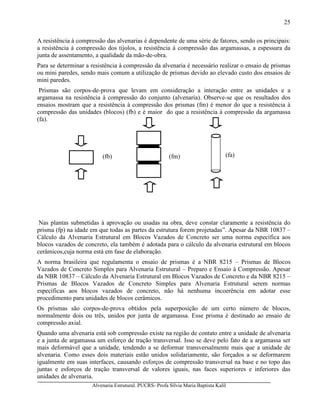 Alvenaria Estrutural. PUCRS- Profa Sílvia Maria Baptista Kalil
25
A resistência à compressão das alvenarias é dependente de uma série de fatores, sendo os principais:
a resistência à compressão dos tijolos, a resistência à compressão das argamassas, a espessura da
junta de assentamento, a qualidade da mão-de-obra.
Para se determinar a resistência à compressão da alvenaria é necessário realizar o ensaio de prismas
ou mini paredes, sendo mais comum a utilização de prismas devido ao elevado custo dos ensaios de
mini paredes.
Prismas são corpos-de-prova que levam em consideração a interação entre as unidades e a
argamassa na resistência à compressão do conjunto (alvenaria). Observe-se que os resultados dos
ensaios mostram que a resistência à compressão dos prismas (fm) é menor do que a resistência à
compressão das unidades (blocos) (fb) e é maior do que a resistência à compressão da argamassa
(fa).
Nas plantas submetidas à aprovação ou usadas na obra, deve constar claramente a resistência do
prisma (fp) na idade em que todas as partes da estrutura forem projetadas”. Apesar da NBR 10837 –
Cálculo da Alvenaria Estrutural em Blocos Vazados de Concreto ser uma norma específica aos
blocos vazados de concreto, ela também é adotada para o cálculo da alvenaria estrutural em blocos
cerâmicos,cuja norma está em fase de elaboração.
A norma brasileira que regulamenta o ensaio de prismas é a NBR 8215 – Prismas de Blocos
Vazados de Concreto Simples para Alvenaria Estrutural – Preparo e Ensaio à Compressão. Apesar
da NBR 10837 – Cálculo da Alvenaria Estrutural em Blocos Vazados de Concreto e da NBR 8215 –
Prismas de Blocos Vazados de Concreto Simples para Alvenaria Estrutural serem normas
específicas aos blocos vazados de concreto, não há nenhuma incoerência em adotar esse
procedimento para unidades de blocos cerâmicos.
Os prismas são corpos-de-prova obtidos pela superposição de um certo número de blocos,
normalmente dois ou três, unidos por junta de argamassa. Esse prisma é destinado ao ensaio de
compressão axial.
Quando uma alvenaria está sob compressão existe na região de contato entre a unidade de alvenaria
e a junta de argamassa um esforço de tração transversal. Isso se deve pelo fato de a argamassa ser
mais deformável que a unidade, tendendo a se deformar transversalmente mais que a unidade de
alvenaria. Como esses dois materiais estão unidos solidariamente, são forçados a se deformarem
igualmente em suas interfaces, causando esforços de compressão transversal na base e no topo das
juntas e esforços de tração transversal de valores iguais, nas faces superiores e inferiores das
unidades de alvenaria.
(fb) (fa)(fm)
 