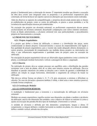 Alvenaria Estrutural. PUCRS- Profa Sílvia Maria Baptista Kalil
29
projeto é fundamental para a otimização do mesmo. É importante ressaltar que durante a execução
da obra deve existir uma integração entre os projetistas e os profissionais responsáveis pela
construção, de forma há haver um suporte a possíveis alterações que necessitarem serem realizadas.
Além de observar os aspectos da compatibilização, o projetista deverá ainda atentar para os fatores
já estabelecidos de projeto, como os custos da edificação, os prazos a serem atendidos e se há
existência de especificações técnicas pré-estabelecidas.
Na execução dos projetos em alvenaria estrutural, os profissionais responsáveis devem pensar
exclusivamente em alvenaria estrutural, descartando comparações com outros sistemas estruturais.
Como já falado anteriormente, a alvenaria estrutural tem suas particularidades e procedimentos
próprios de funcionamento e execução.
6.2 PROJETOS NECESSÁRIOS
6.2.1 Projeto Arquitetônico:
É o projeto que define a forma da edificação, o número e a distribuição das peças, assim
condicionando os demais projetos. Consecutivamente o sucesso do empreendimento está ligado à
boa qualidade do projeto arquitetônico, pois o mesmo não sendo adequado afetaria diretamente os
outros projetos, necessitando de compensações nas medidas desses projetos ou intervenções em
obra, o que influenciaria negativamente a qualidade tanto do projeto como na execução da
edificação.
Na concepção do projeto arquitetônico devem ser observados alguns parâmetros como a simetria em
planta, a coordenação modular horizontal e vertical, a passagem de dutos e a paginação.
6.2.1.1 Simetria
Na realização do projeto deve-se sempre procurar um equilíbrio entre a distribuição das paredes
resistentes com a área da planta, afim de se obter uma simetria externa da edificação. Deve-se
distribuir as paredes estruturais em ambas as direções com o intuito de garantir a estabilidade do
edifício em relação às cargas horizontais, diminuindo o surgimento de esforços de torção na
edificação.
Não deve-se utilizar formas em planta L, U, T e X, pois encarecem a estrutura e dificultam os
cálculos. No caso de elevações a premissa também é válida, o ideal seria o mais simétrico possível,
evitando formas complexas.
6.2.1.2 Coordenação Modular
6.2.1.2.1 CONCEITOS BÁSICOS:
A modulação é fundamental para a economia e a racionalização da edificação em alvenaria
estrutural.
Modular um arranjo arquitetônico significa acertar suas dimensões em planta e também o pé-direito
da edificação, através das dimensões das unidades, com o objetivo de reduzir ao máximo os cortes e
ajustes na execução das paredes.Há dois tipos de modulação: a horizontal e a vertical.
A unidade de alvenaria é definida por três dimensões: comprimento, largura e altura. O
comprimento e a largura definem o módulo horizontal ou módulo em planta. Já a altura da unidade
define o módulo vertical, adotado nas elevações.
 