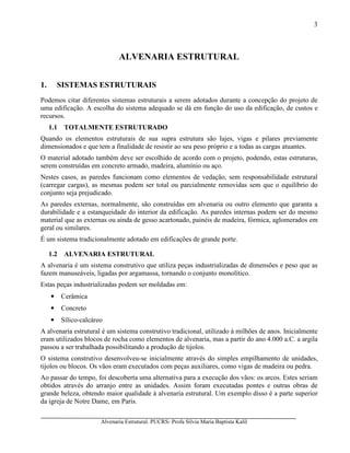 Alvenaria Estrutural. PUCRS- Profa Sílvia Maria Baptista Kalil
3
ALVENARIA ESTRUTURAL
1. SISTEMAS ESTRUTURAIS
Podemos citar diferentes sistemas estruturais a serem adotados durante a concepção do projeto de
uma edificação. A escolha do sistema adequado se dá em função do uso da edificação, de custos e
recursos.
1.1 TOTALMENTE ESTRUTURADO
Quando os elementos estruturais de sua supra estrutura são lajes, vigas e pilares previamente
dimensionados e que tem a finalidade de resistir ao seu peso próprio e a todas as cargas atuantes.
O material adotado também deve ser escolhido de acordo com o projeto, podendo, estas estruturas,
serem construídas em concreto armado, madeira, alumínio ou aço.
Nestes casos, as paredes funcionam como elementos de vedação, sem responsabilidade estrutural
(carregar cargas), as mesmas podem ser total ou parcialmente removidas sem que o equilíbrio do
conjunto seja prejudicado.
As paredes externas, normalmente, são construídas em alvenaria ou outro elemento que garanta a
durabilidade e a estanqueidade do interior da edificação. As paredes internas podem ser do mesmo
material que as externas ou ainda de gesso acartonado, painéis de madeira, fórmica, aglomerados em
geral ou similares.
É um sistema tradicionalmente adotado em edificações de grande porte.
1.2 ALVENARIA ESTRUTURAL
A alvenaria é um sistema construtivo que utiliza peças industrializadas de dimensões e peso que as
fazem manuseáveis, ligadas por argamassa, tornando o conjunto monolítico.
Estas peças industrializadas podem ser moldadas em:
• Cerâmica
• Concreto
• Sílico-calcáreo
A alvenaria estrutural é um sistema construtivo tradicional, utilizado à milhões de anos. Inicialmente
eram utilizados blocos de rocha como elementos de alvenaria, mas a partir do ano 4.000 a.C. a argila
passou a ser trabalhada possibilitando a produção de tijolos.
O sistema construtivo desenvolveu-se inicialmente através do simples empilhamento de unidades,
tijolos ou blocos. Os vãos eram executados com peças auxiliares, como vigas de madeira ou pedra.
Ao passar do tempo, foi descoberta uma alternativa para a execução dos vãos: os arcos. Estes seriam
obtidos através do arranjo entre as unidades. Assim foram executadas pontes e outras obras de
grande beleza, obtendo maior qualidade à alvenaria estrutural. Um exemplo disso é a parte superior
da igreja de Notre Dame, em Paris.
 